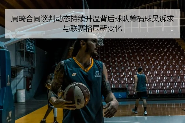 周琦合同谈判动态持续升温背后球队筹码球员诉求与联赛格局新变化
